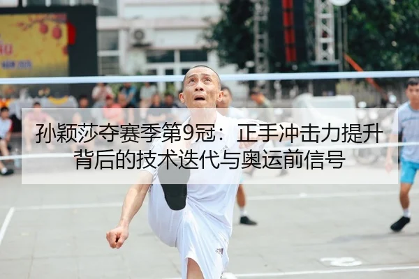 孙颖莎夺赛季第9冠：正手冲击力提升背后的技术迭代与奥运前信号