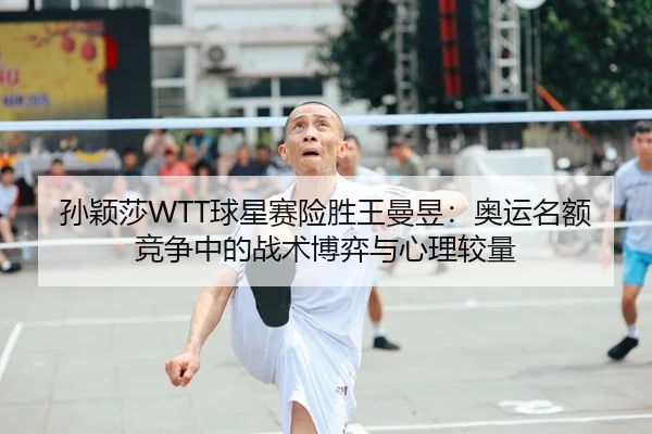 孙颖莎WTT球星赛险胜王曼昱：奥运名额竞争中的战术博弈与心理较量